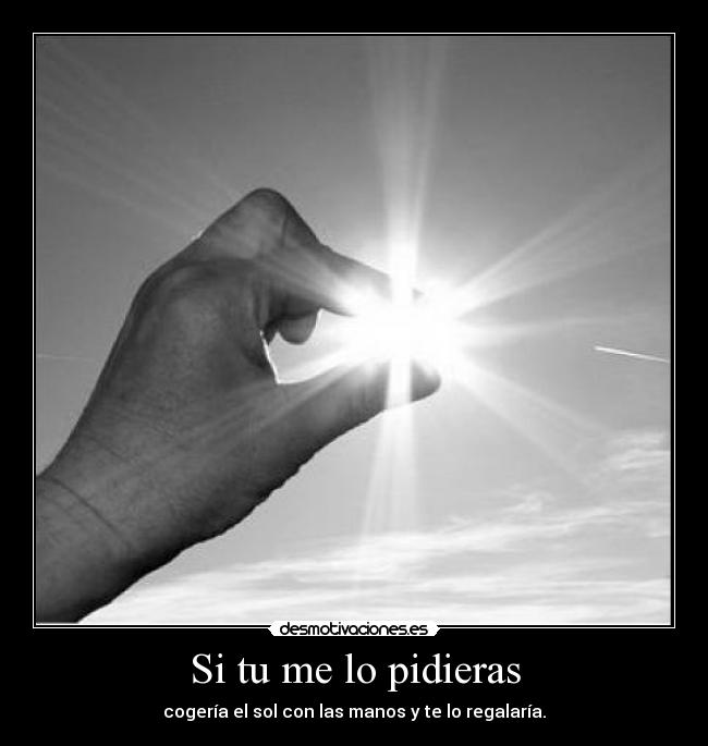 Si tu me lo pidieras - cogería el sol con las manos y te lo regalaría.