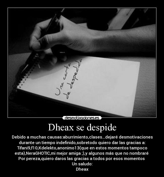 Dheax se despide - Debido a muchas causas:aburrimiento,clases...dejaré desmotivaciones
durante un tiempo indefinido,sobretodo quiero dar las gracias a:
Tifani9,f10,Kdelekto,anonimo13(que en estos momentos tampoco
esta),NeraGHOTIC,mi mejor amiga ;),y algunos más que no nombraré 
Por pereza,quiero daros las gracias a todos por esos momentos 
Un saludo:
Dheax