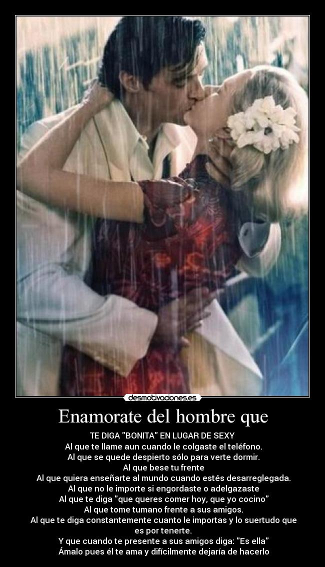 Enamorate del hombre que - TE DIGA BONITA EN LUGAR DE SEXY♥
♥Al que te llame aun cuando le colgaste el teléfono.
♥Al que se quede despierto sólo para verte dormir.
♥Al que bese tu frente
♥Al que quiera enseñarte al mundo cuando estés desarreglegada.
♥Al que no le importe si engordaste o adelgazaste
♥Al que te diga que queres comer hoy, que yo cocino
♥Al que tome tumano frente a sus amigos.
♥Al que te diga constantemente cuanto le importas y lo suertudo que es por tenerte.
♥Y que cuando te presente a sus amigos diga: Es ella
♥Ámalo pues él te ama y difícilmente dejaría de hacerlo