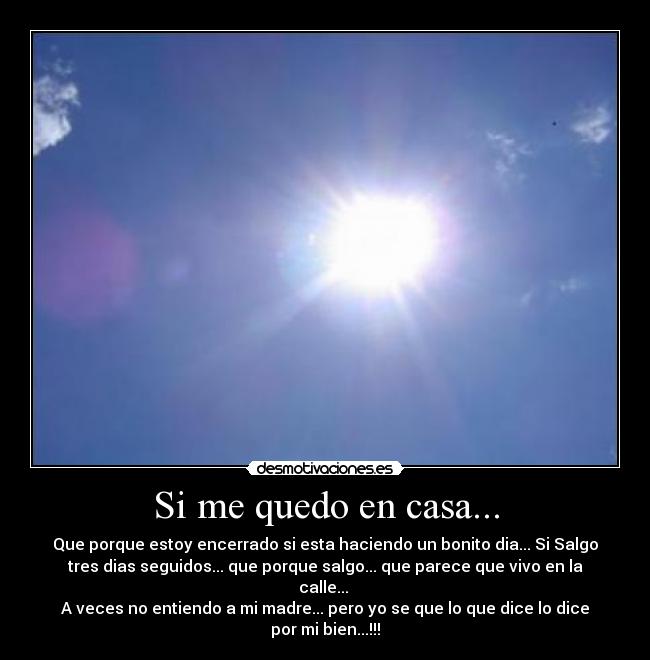Si me quedo en casa... - Que porque estoy encerrado si esta haciendo un bonito dia... Si Salgo
tres dias seguidos... que porque salgo... que parece que vivo en la
calle... 
A veces no entiendo a mi madre... pero yo se que lo que dice lo dice
por mi bien...!!!