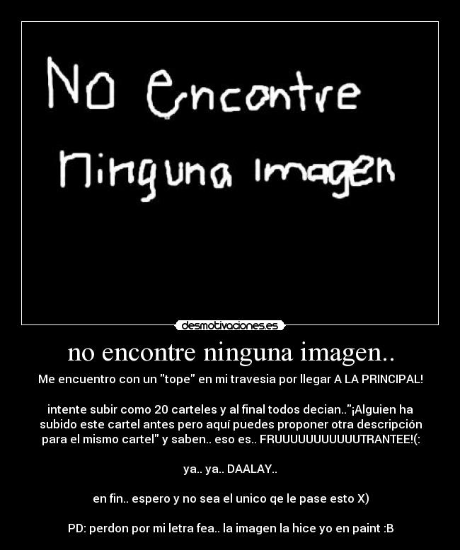 no encontre ninguna imagen.. - Me encuentro con un tope en mi travesia por llegar A LA PRINCIPAL!
intente subir como 20 carteles y al final todos decian..¡Alguien ha
subido este cartel antes pero aquí puedes proponer otra descripción
para el mismo cartel y saben.. eso es.. FRUUUUUUUUUUUTRANTEE!(:
ya.. ya.. DAALAY..
en fin.. espero y no sea el unico qe le pase esto X)
PD: perdon por mi letra fea.. la imagen la hice yo en paint :B