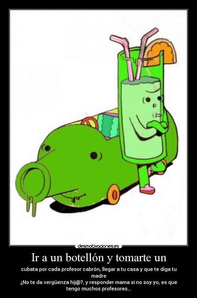 Ir a un botellón y tomarte un - cubata por cada profesor cabrón, llegar a tu casa y que te diga tu
madre
¿No te da vergüenza hij@?, y responder mama si no soy yo, es que
tengo muchos profesores...