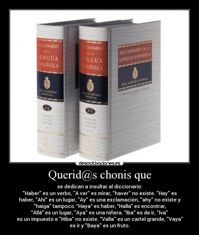 Querid@s chonis que - se dedican a insultar al diccionario:
Haber es un verbo, A ver es mirar, haver no existe. Hay es
haber, Ahí es un lugar, Ay es una exclamación, ahy no existe y
haiga tampoco. “Haya” es haber, “Halla” es encontrar,
“Allá” es un lugar, Aya es una niñera. Iba es de ir, Iva
es un impuesto e Hiba no existe. Valla es un cartel grande, Vaya
es ir y Baya es un fruto.