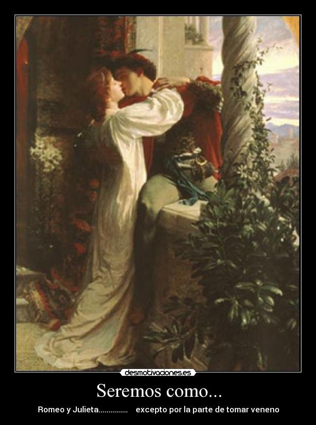 Seremos como... - Romeo y Julieta............... excepto por la parte de tomar veneno