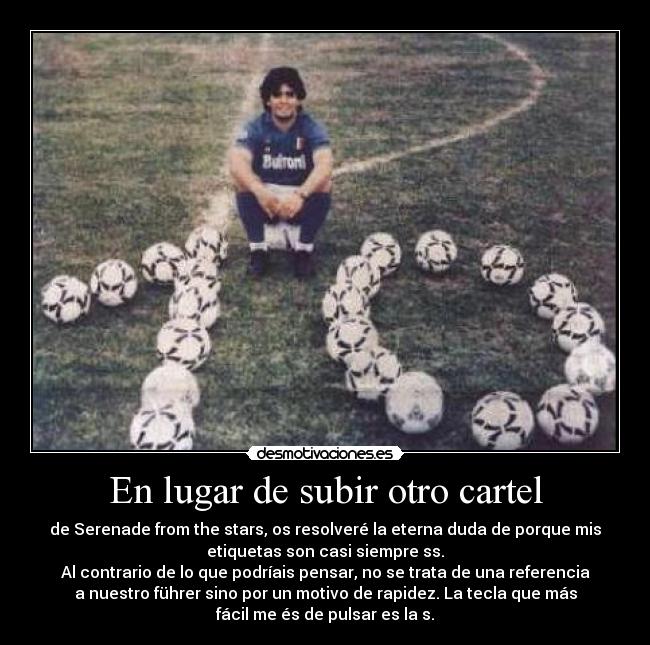 En lugar de subir otro cartel - de Serenade from the stars, os resolveré la eterna duda de porque mis
etiquetas son casi siempre ss.
Al contrario de lo que podríais pensar, no se trata de una referencia
a nuestro führer sino por un motivo de rapidez. La tecla que más
fácil me és de pulsar es la s.