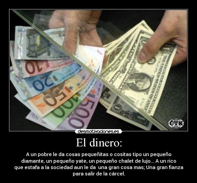 El dinero: - A un pobre le da cosas pequeñitas o cositas tipo un pequeño
diamante, un pequeño yate, un pequeño chalet de lujo... A un rico
que estafa a la sociedad aun le da una gran cosa mas; Una gran fianza
para salir de la cárcel.