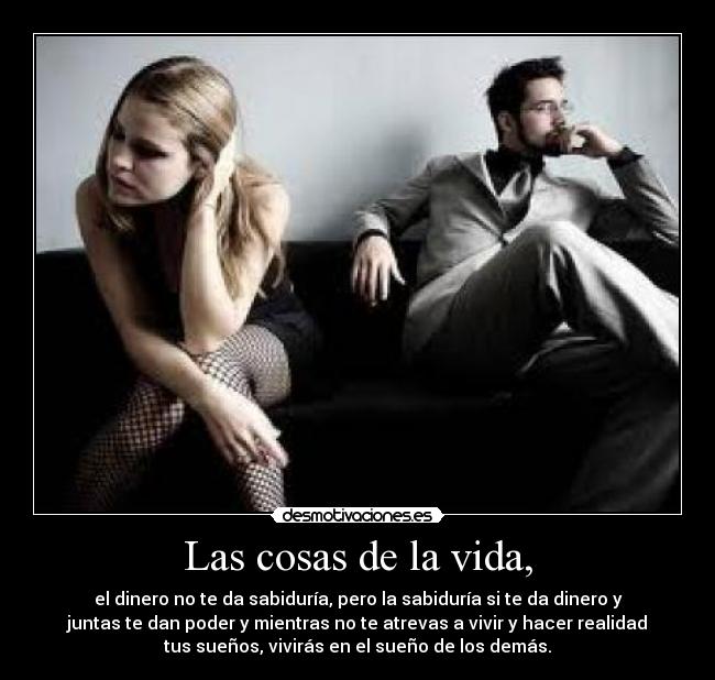 Las cosas de la vida, - el dinero no te da sabiduría, pero la sabiduría si te da dinero y
juntas te dan poder y mientras no te atrevas a vivir y hacer realidad
tus sueños, vivirás en el sueño de los demás.