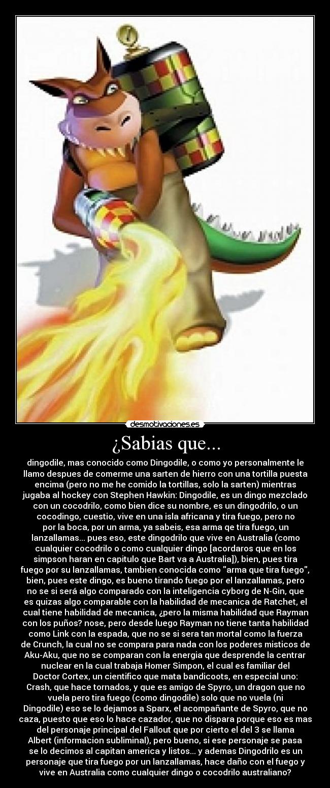 ¿Sabias que... - dingodile, mas conocido como Dingodile, o como yo personalmente le
llamo despues de comerme una sarten de hierro con una tortilla puesta
encima (pero no me he comido la tortillas, solo la sarten) mientras
jugaba al hockey con Stephen Hawkin: Dingodile, es un dingo mezclado
con un cocodrilo, como bien dice su nombre, es un dingodrilo, o un
cocodingo, cuestio, vive en una isla africana y tira fuego, pero no
por la boca, por un arma, ya sabeis, esa arma qe tira fuego, un
lanzallamas... pues eso, este dingodrilo que vive en Australia (como
cualquier cocodrilo o como cualquier dingo [acordaros que en los
simpson haran en capitulo que Bart va a Australia]), bien, pues tira
fuego por su lanzallamas, tambien conocida como arma que tira fuego,
bien, pues este dingo, es bueno tirando fuego por el lanzallamas, pero
no se si será algo comparado con la inteligencia cyborg de N-Gin, que
es quizas algo comparable con la habilidad de mecanica de Ratchet, el
cual tiene habilidad de mecanica, ¿pero la misma habilidad que Rayman
con los puños? nose, pero desde luego Rayman no tiene tanta habilidad
como Link con la espada, que no se si sera tan mortal como la fuerza
de Crunch, la cual no se compara para nada con los poderes misticos de
Aku-Aku, que no se comparan con la energia que desprende la centrar
nuclear en la cual trabaja Homer Simpon, el cual es familiar del
Doctor Cortex, un cientifico que mata bandicoots, en especial uno:
Crash, que hace tornados, y que es amigo de Spyro, un dragon que no
vuela pero tira fuego (como dingodile) solo que no vuela (ni
Dingodile) eso se lo dejamos a Sparx, el acompañante de Spyro, que no
caza, puesto que eso lo hace cazador, que no dispara porque eso es mas
del personaje principal del Fallout que por cierto el del 3 se llama
Albert (informacion subliminal), pero bueno, si ese personaje se pasa
se lo decimos al capitan america y listos... y ademas Dingodrilo es un
personaje que tira fuego por un lanzallamas, hace daño con el fuego y
vive en Australia como cualquier dingo o cocodrilo australiano?