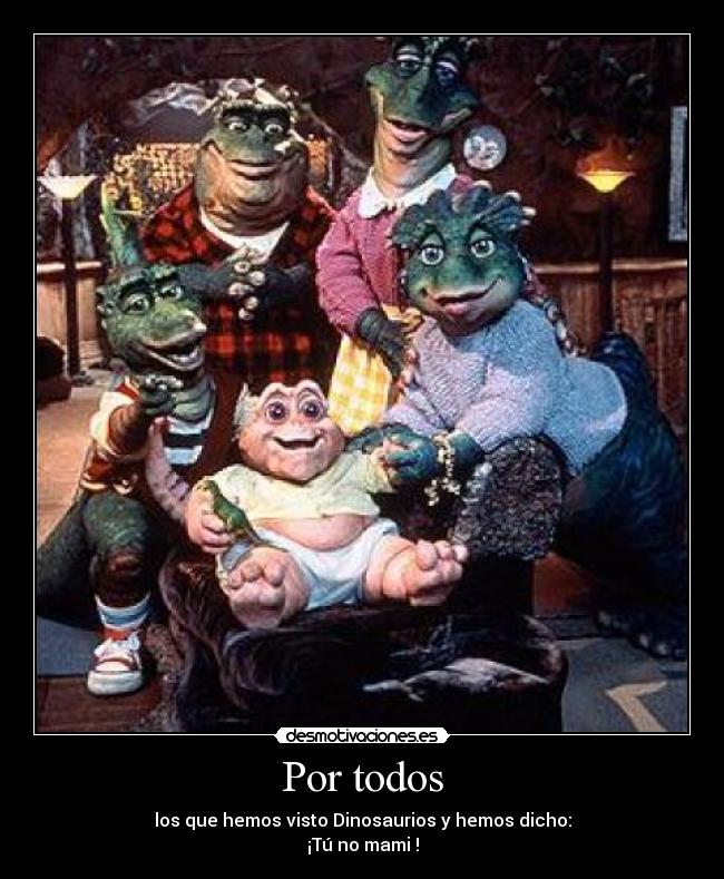 Por todos - los que hemos visto Dinosaurios y hemos dicho:
¡Tú no mami !