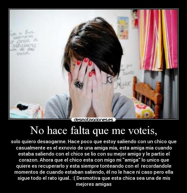 No hace falta que me voteis, - solo quiero desaogarme. Hace poco que estoy saliendo con un chico que
casualmente es el exnovio de una amiga mia, esta amiga mia cuando
estaba saliendo con el chico se lio con su mejor amigo y le partio el
corazon. Ahora que el chico esta con migo mi amiga lo unico que
quiere es recuperarlo y esta siempre tonteando con el  recordandole
momentos de cuando estaban saliendo, él no le hace ni caso pero ella
sigue todo el rato igual.. :( Desmotiva que esta chica sea una de mis
mejores amigas