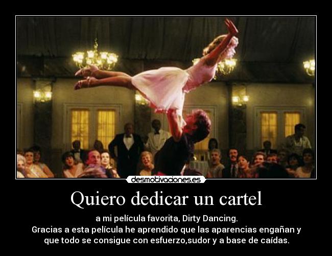 Quiero dedicar un cartel - a mi película favorita, Dirty Dancing.
Gracias a esta película he aprendido que las aparencias engañan y
que todo se consigue con esfuerzo,sudor y a base de caídas.