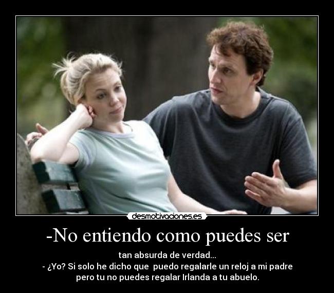 -No entiendo como puedes ser - tan absurda de verdad...
- ¿Yo? Si solo he dicho que  puedo regalarle un reloj a mi padre
pero tu no puedes regalar Irlanda a tu abuelo.