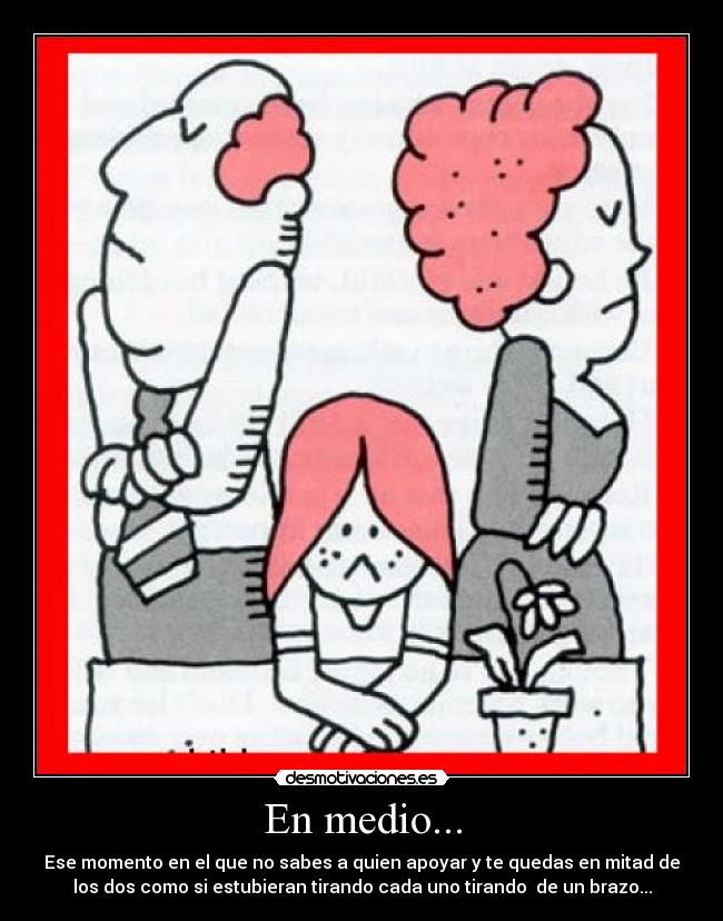 En medio... - Ese momento en el que no sabes a quien apoyar y te quedas en mitad de
los dos como si estubieran tirando cada uno tirando de un brazo...
