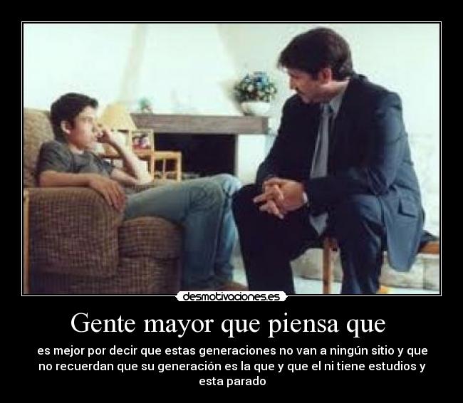 Gente mayor que piensa que - es mejor por decir que estas generaciones no van a ningún sitio y que
no recuerdan que su generación es la que y que el ni tiene estudios y
esta parado