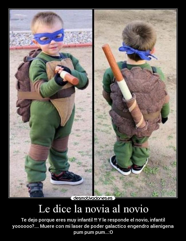 Le dice la novia al novio - Te dejo porque eres muy infantil !!! Y le responde el novio, infantil
yoooooo?.... Muere con mi laser de poder galactico engendro alienigena
pum pum pum...:O