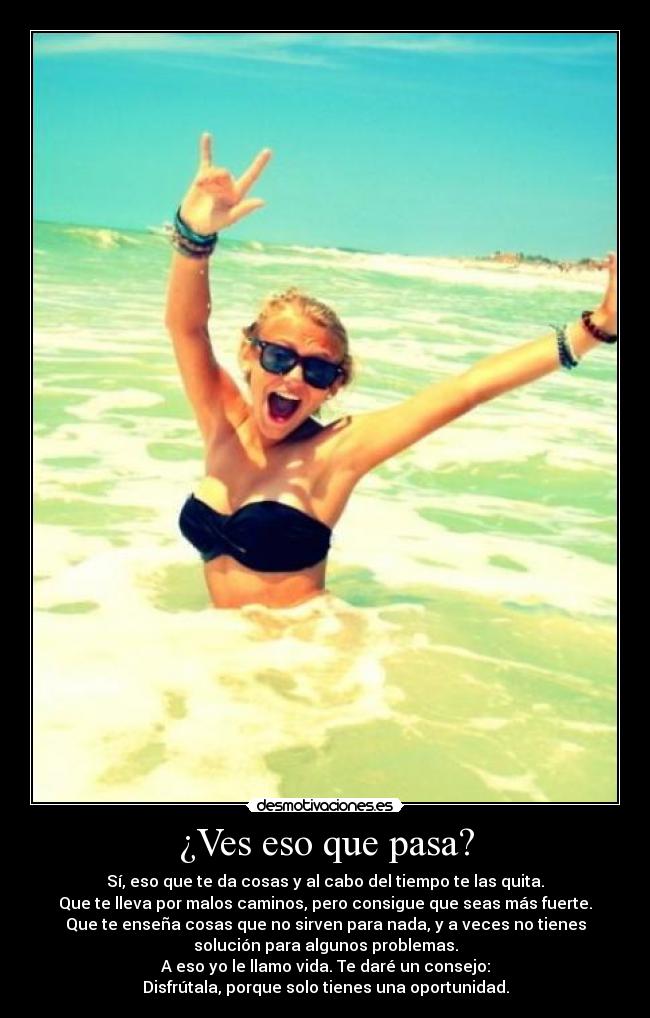¿Ves eso que pasa? - Sí, eso que te da cosas y al cabo del tiempo te las quita.
Que te lleva por malos caminos, pero consigue que seas más fuerte.
Que te enseña cosas que no sirven para nada, y a veces no tienes
solución para algunos problemas.
A eso yo le llamo vida. Te daré un consejo:
Disfrútala, porque solo tienes una oportunidad.