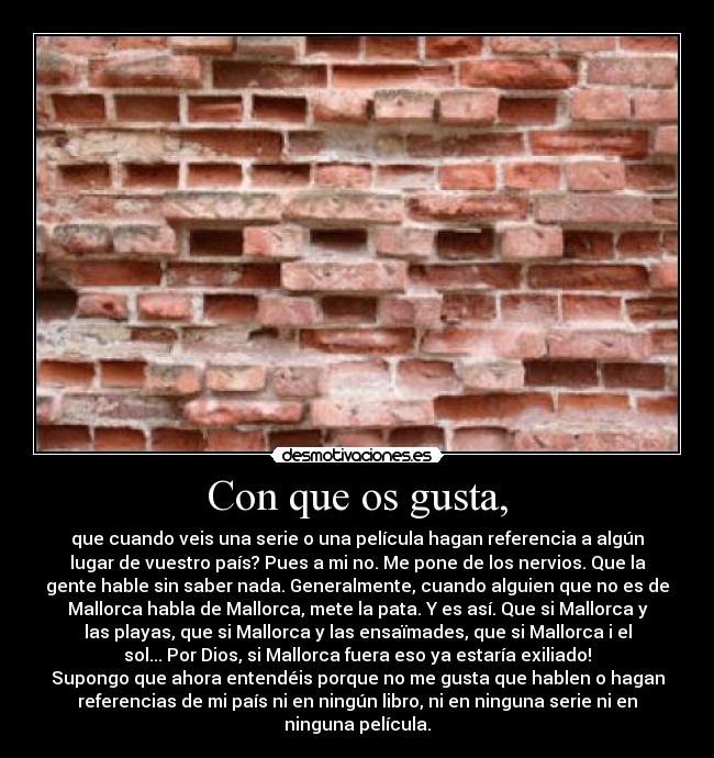 Con que os gusta, - que cuando veis una serie o una película hagan referencia a algún
lugar de vuestro país? Pues a mi no. Me pone de los nervios. Que la
gente hable sin saber nada. Generalmente, cuando alguien que no es de
Mallorca habla de Mallorca, mete la pata. Y es así. Que si Mallorca y
las playas, que si Mallorca y las ensaïmades, que si Mallorca i el
sol... Por Dios, si Mallorca fuera eso ya estaría exiliado!
Supongo que ahora entendéis porque no me gusta que hablen o hagan
referencias de mi país ni en ningún libro, ni en ninguna serie ni en
ninguna película.