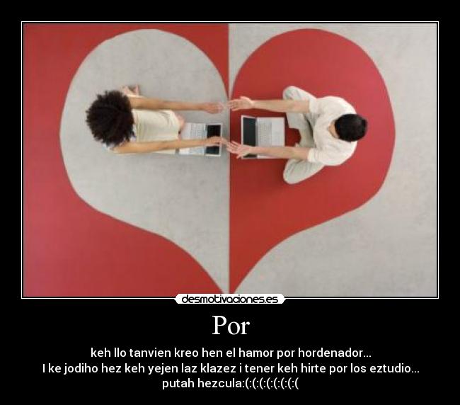 Por - keh llo tanvien kreo hen el hamor por hordenador...
I ke jodiho hez keh yejen laz klazez i tener keh hirte por los eztudio...
putah hezcula:(:(:(:(:(:(:(:(