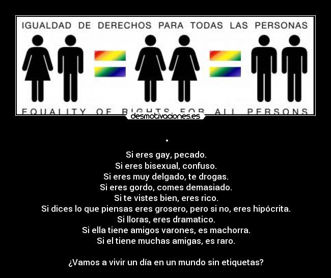 . - Si eres gay, pecado.
Si eres bisexual, confuso.
Si eres muy delgado, te drogas.
Si eres gordo, comes demasiado.
Si te vistes bien, eres rico.
Si dices lo que piensas eres grosero, pero si no, eres hipócrita.
Si lloras, eres dramatico.
Si ella tiene amigos varones, es machorra.
Si el tiene muchas amigas, es raro.

¿Vamos a vivir un día en un mundo sin etiquetas?