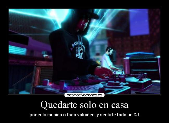 Quedarte solo en casa - poner la musica a todo volumen, y sentirte todo un DJ.