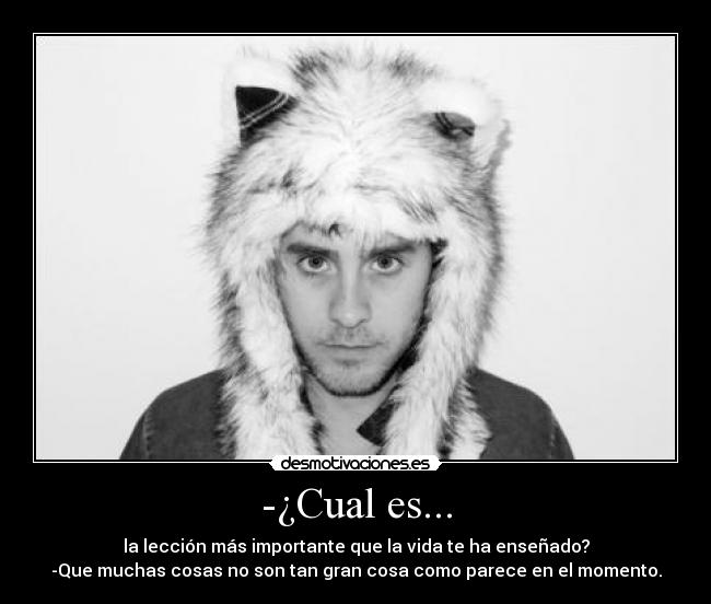 -¿Cual es... - la lección más importante que la vida te ha enseñado?
-Que muchas cosas no son tan gran cosa como parece en el momento.