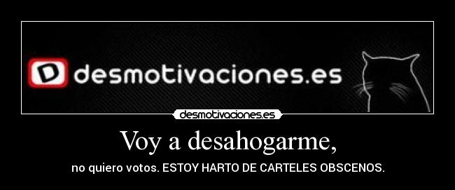 Voy a desahogarme, - no quiero votos. ESTOY HARTO DE CARTELES OBSCENOS.