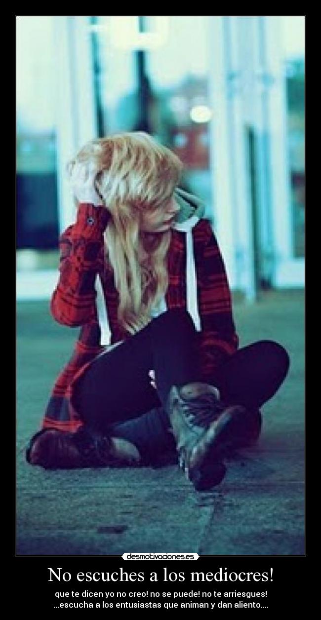 No escuches a los mediocres! - que te dicen yo no creo! no se puede! no te arriesgues!
...escucha a los entusiastas que animan y dan aliento....