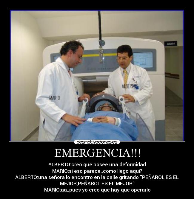 EMERGENCIA!!! - ALBERTO:creo que posee una deformidad
MARIO:si eso parece..como llego aqui?
ALBERTO:una señora lo encontro en la calle gritando PEÑAROL ES EL
MEJOR,PEÑAROL ES EL MEJOR
MARIO:aa..pues yo creo que hay que operarlo