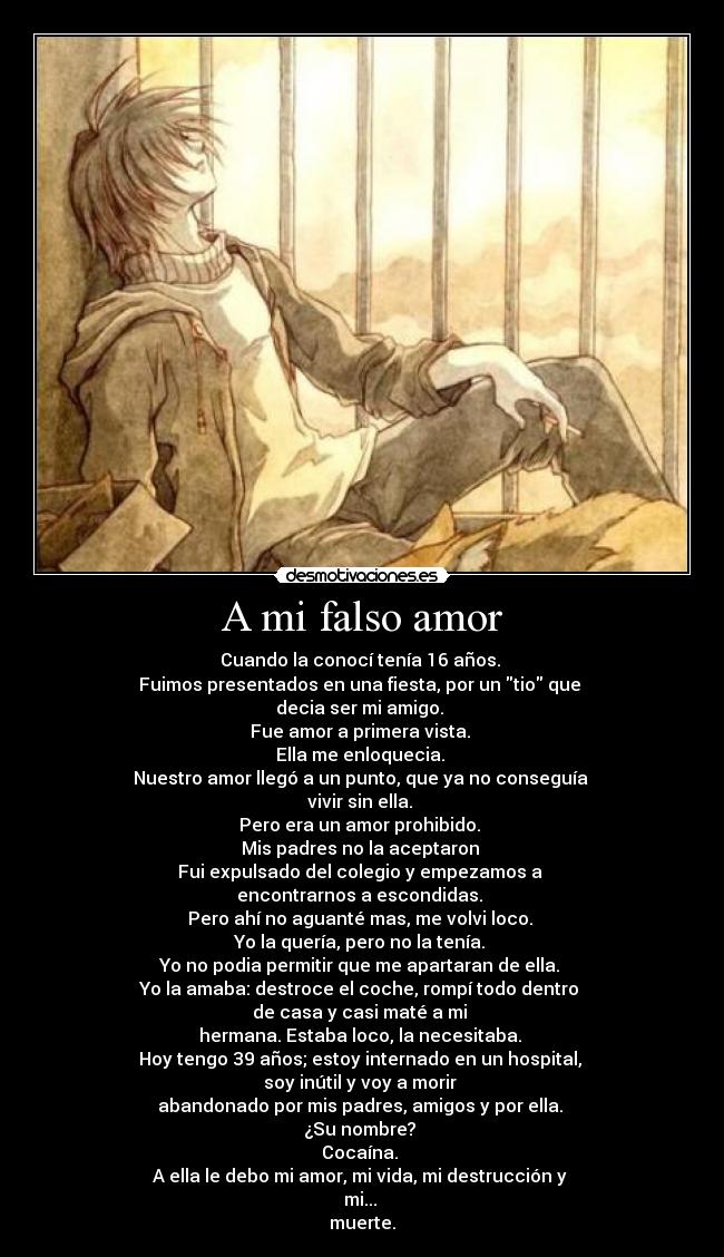 A mi falso amor - Cuando la conocí tenía 16 años. 
Fuimos presentados en una fiesta, por un tio que 
decia ser mi amigo. 
Fue amor a primera vista. 
Ella me enloquecia. 
Nuestro amor llegó a un punto, que ya no conseguía 
vivir sin ella. 
Pero era un amor prohibido. 
Mis padres no la aceptaron 
Fui expulsado del colegio y empezamos a 
encontrarnos a escondidas. 
Pero ahí no aguanté mas, me volvi loco. 
Yo la quería, pero no la tenía. 
Yo no podia permitir que me apartaran de ella. 
Yo la amaba: destroce el coche, rompí todo dentro 
de casa y casi maté a mi 
hermana. Estaba loco, la necesitaba. 
Hoy tengo 39 años; estoy internado en un hospital, 
soy inútil y voy a morir 
abandonado por mis padres, amigos y por ella. 
¿Su nombre? 
Cocaína. 
A ella le debo mi amor, mi vida, mi destrucción y 
mi... 
muerte.