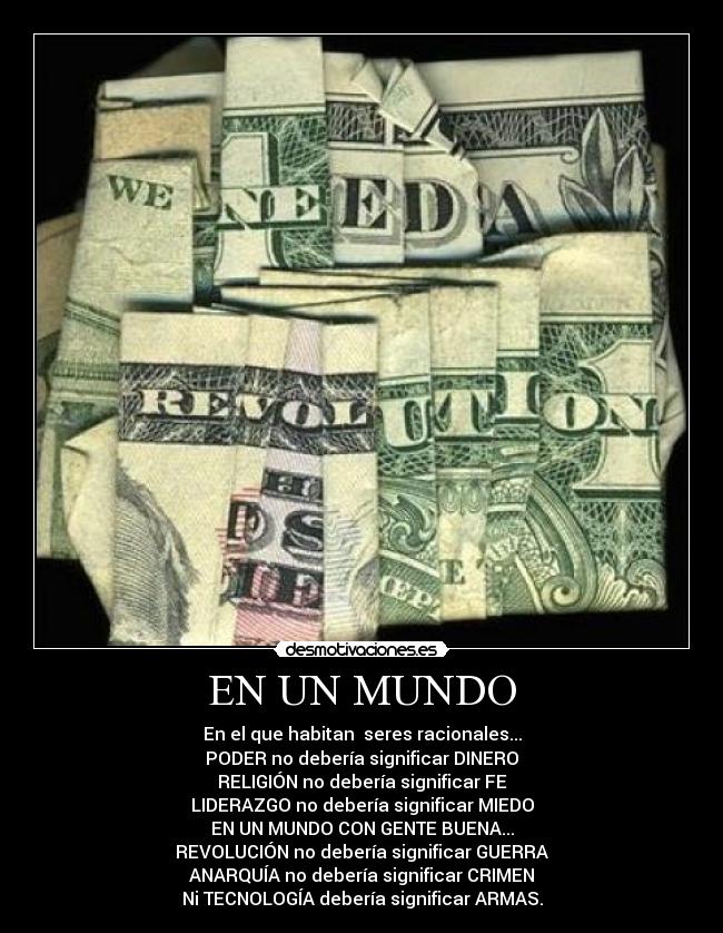 EN UN MUNDO - En el que habitan seres racionales...
PODER no debería significar DINERO
RELIGIÓN no debería significar FE
LIDERAZGO no debería significar MIEDO
EN UN MUNDO CON GENTE BUENA...
REVOLUCIÓN no debería significar GUERRA
ANARQUÍA no debería significar CRIMEN
Ni TECNOLOGÍA debería significar ARMAS.