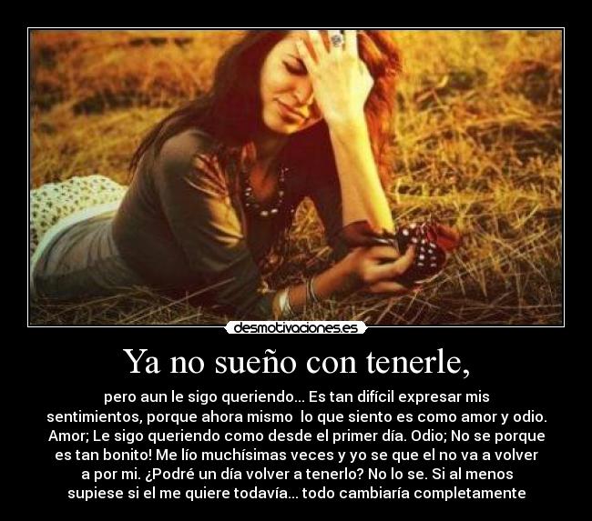 Ya no sueño con tenerle, - pero aun le sigo queriendo... Es tan difícil expresar mis
sentimientos, porque ahora mismo lo que siento es como amor y odio.
Amor; Le sigo queriendo como desde el primer día. Odio; No se porque
es tan bonito! Me lío muchísimas veces y yo se que el no va a volver
a por mi. ¿Podré un día volver a tenerlo? No lo se. Si al menos
supiese si el me quiere todavía... todo cambiaría completamente