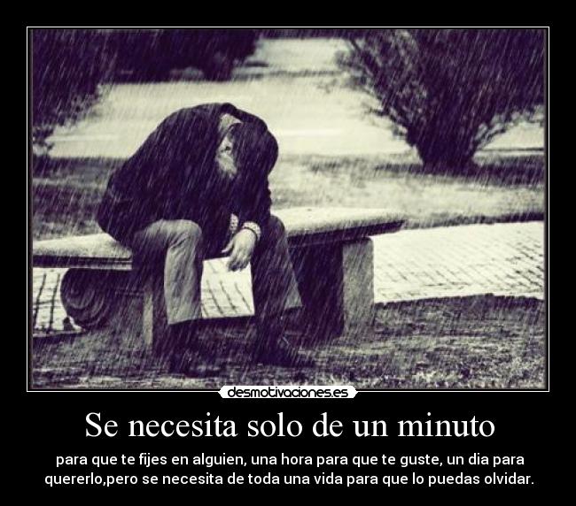 Se necesita solo de un minuto - para que te fijes en alguien, una hora para que te guste, un dia para
quererlo,pero se necesita de toda una vida para que lo puedas olvidar.