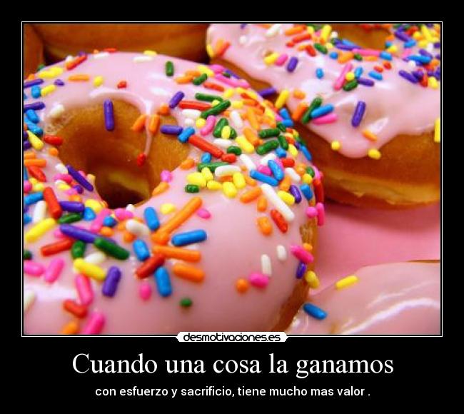 Cuando una cosa la ganamos - con esfuerzo y sacrificio, tiene mucho mas valor .
