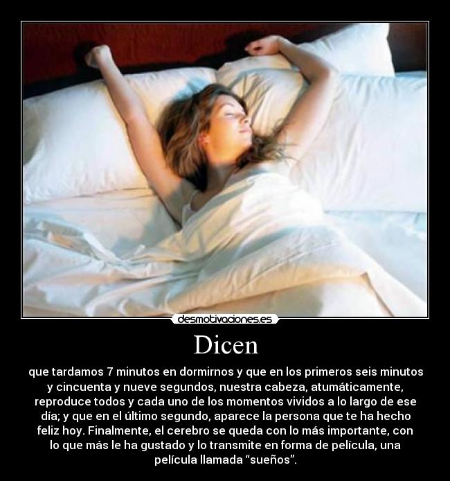 Dicen - que tardamos 7 minutos en dormirnos y que en los primeros seis minutos
y cincuenta y nueve segundos, nuestra cabeza, atumáticamente,
reproduce todos y cada uno de los momentos vividos a lo largo de ese
día; y que en el último segundo, aparece la persona que te ha hecho
feliz hoy. Finalmente, el cerebro se queda con lo más importante, con
lo que más le ha gustado y lo transmite en forma de película, una
película llamada “sueños”.