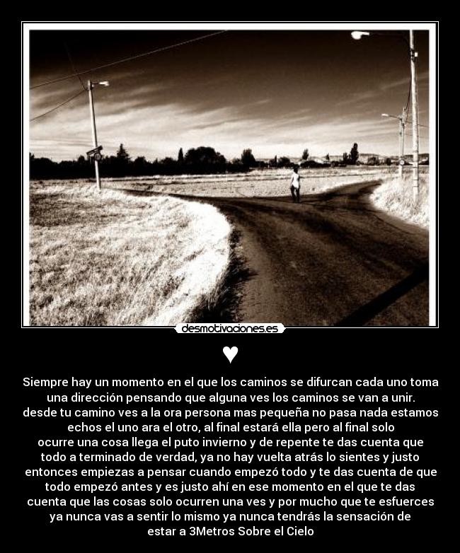 ♥ - Siempre hay un momento en el que los caminos se difurcan cada uno toma
una dirección pensando que alguna ves los caminos se van a unir.
desde tu camino ves a la ora persona mas pequeña no pasa nada estamos
echos el uno ara el otro, al final estará ella pero al final solo
ocurre una cosa llega el puto invierno y de repente te das cuenta que
todo a terminado de verdad, ya no hay vuelta atrás lo sientes y justo
entonces empiezas a pensar cuando empezó todo y te das cuenta de que
todo empezó antes y es justo ahí en ese momento en el que te das
cuenta que las cosas solo ocurren una ves y por mucho que te esfuerces
ya nunca vas a sentir lo mismo ya nunca tendrás la sensación de
estar a 3Metros Sobre el Cielo