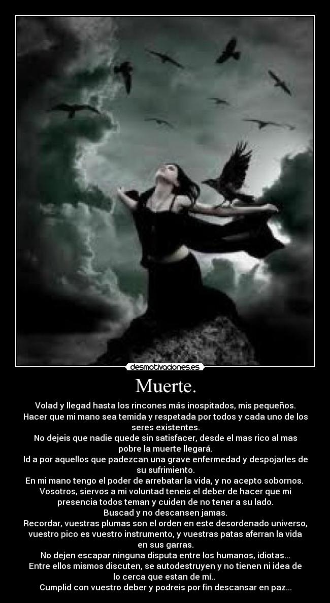 Muerte. - Volad y llegad hasta los rincones más inospitados, mis pequeños.
Hacer que mi mano sea temida y respetada por todos y cada uno de los
seres existentes.
No dejeis que nadie quede sin satisfacer, desde el mas rico al mas
pobre la muerte llegará.
Id a por aquellos que padezcan una grave enfermedad y despojarles de
su sufrimiento.
En mi mano tengo el poder de arrebatar la vida, y no acepto sobornos. 
Vosotros, siervos a mi voluntad teneis el deber de hacer que mi
presencia todos teman y cuiden de no tener a su lado.
Buscad y no descansen jamas.
Recordar, vuestras plumas son el orden en este desordenado universo,
vuestro pico es vuestro instrumento, y vuestras patas aferran la vida
en sus garras.
No dejen escapar ninguna disputa entre los humanos, idiotas...
Entre ellos mismos discuten, se autodestruyen y no tienen ni idea de
lo cerca que estan de mí.. 
Cumplid con vuestro deber y podreis por fin descansar en paz...