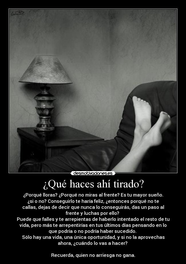 ¿Qué haces ahí tirado? - ¿Porqué lloras? ¿Porqué no miras al frente? Es tu mayor sueño.
¿si o no? Conseguirlo te haría feliz, ¿entonces porqué no te
callas, dejas de decir que nunca lo conseguirás, das un paso al
frente y luchas por ello?
Puede que falles y te arrepientas de haberlo intentado el resto de tu
vida, pero más te arrepentirías en tus últimos días pensando en lo
que podría o no podría haber sucedido.
Sólo hay una vida, una única oportunidad, y si no la aprovechas
ahora, ¿cuándo lo vas a hacer?
Recuerda, quien no arriesga no gana.
