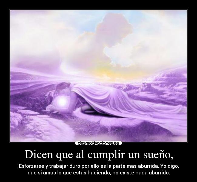 Dicen que al cumplir un sueño, - Esforzarse y trabajar duro por ello es la parte mas aburrida. Yo digo,
que si amas lo que estas haciendo, no existe nada aburrido.