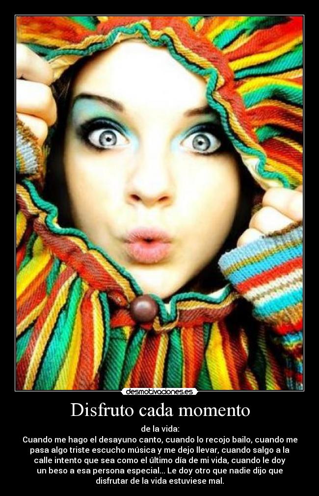 Disfruto cada momento - de la vida:
Cuando me hago el desayuno canto, cuando lo recojo bailo, cuando me
pasa algo triste escucho música y me dejo llevar, cuando salgo a la
calle intento que sea como el último día de mi vida, cuando le doy
un beso a esa persona especial... Le doy otro que nadie dijo que
disfrutar de la vida estuviese mal.