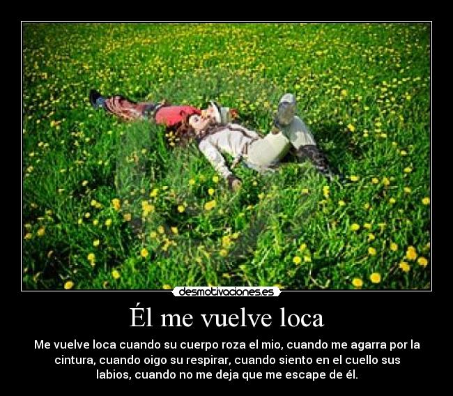 Él me vuelve loca - Me vuelve loca cuando su cuerpo roza el mio, cuando me agarra por la
cintura, cuando oigo su respirar, cuando siento en el cuello sus
labios, cuando no me deja que me escape de él.