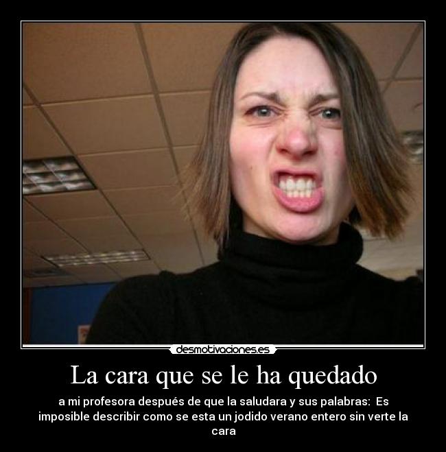 La cara que se le ha quedado - a mi profesora después de que la saludara y sus palabras: Es
imposible describir como se esta un jodido verano entero sin verte la
cara