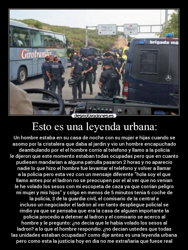 Esto es una leyenda urbana: - Un hombre estaba en su casa de noche con su mujer e hijas cuando se
asomo por la cristalera que daba al jardin y vio un hombre encapuchado
deambulando por el el hombre corrio al telefono y llamo a la policia
le dijeron que este momento estaban todas ocupadas pero que en cuanto
pudiesen mandarian a alguna patrulla pasaron 2 horas y no aparecio
nadie lo que hizo el hombre fue levantar el telefono y volver a llamar
a la policia pero esta vez con un mensaje diferente hola soy el que
llamo antes por el ladron no se preocupen por el al ver que no venian
le he volado los sesos con mi escopeta de caza ya que corrian peligro
mi mujer y mis hijos y colgo en menos de 5 minutos tenia 6 coche de
la policia, 3 de la guardia civil, el comisario de la central e
incluso un negociador el ladron al ver tanto despliegue policial se
rindio ya que se pensaba que era la casa de alguien importante la
policia procedio a detener al ladron y el comisario se acerco al
hombre y le pregunto: ¿no decia que le habia volado los sesos al
ladron? a lo que el hombre respondio: ¿no decian ustedes que todas
las unidades estaban ocupadas? como dije antes es una leyenda urbana
pero como esta la justicia hoy en dia no me extrañaria que fuese real