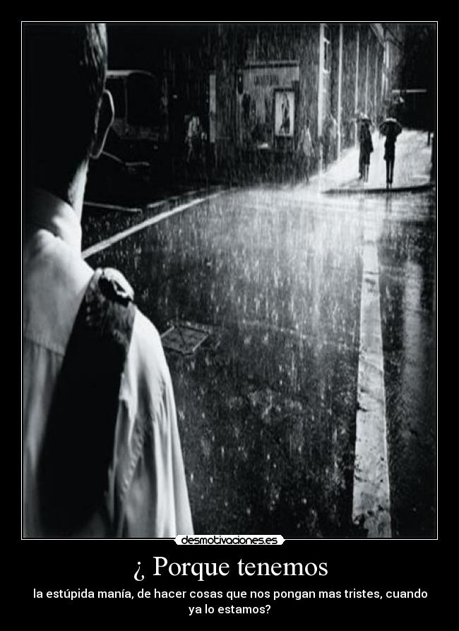 ¿ Porque tenemos - la estúpida manía, de hacer cosas que nos pongan mas tristes, cuando
ya lo estamos?