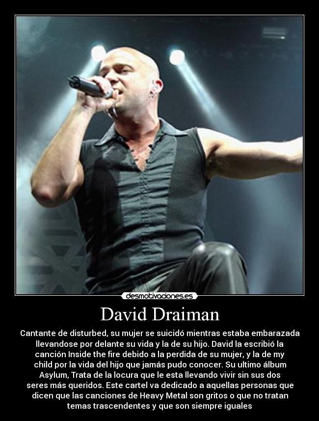 David Draiman - Cantante de disturbed, su mujer se suicidó mientras estaba embarazada
llevandose por delante su vida y la de su hijo. David la escribió la
canción Inside the fire debido a la perdida de su mujer, y la de my
child por la vida del hijo que jamás pudo conocer. Su ultimo álbum
Asylum, Trata de la locura que le esta llevando vivir sin sus dos
seres más queridos. Este cartel va dedicado a aquellas personas que
dicen que las canciones de Heavy Metal son gritos o que no tratan
temas trascendentes y que son siempre iguales