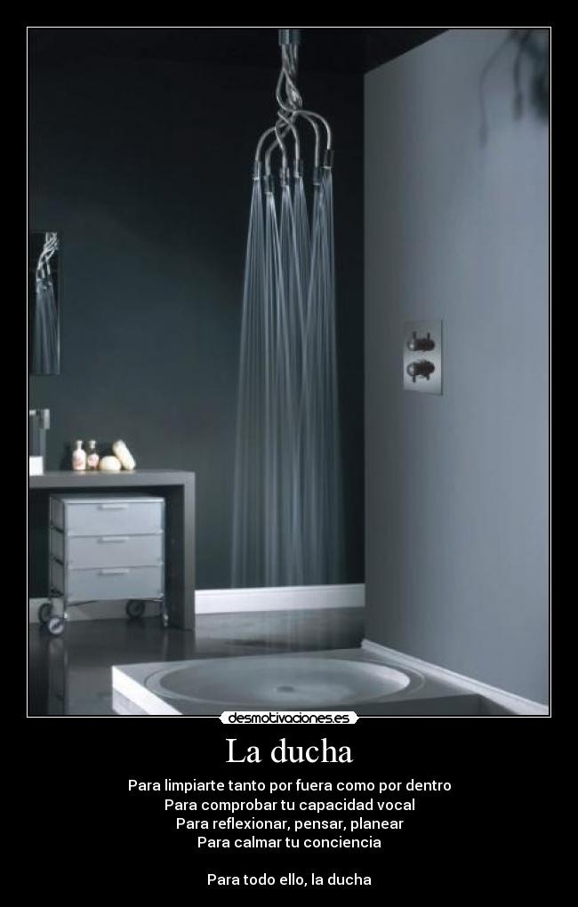 La ducha - Para limpiarte tanto por fuera como por dentro
Para comprobar tu capacidad vocal
Para reflexionar, pensar, planear
Para calmar tu conciencia

Para todo ello, la ducha