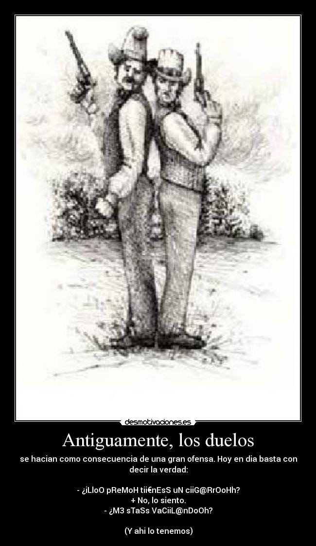 Antiguamente, los duelos - se hacian como consecuencia de una gran ofensa. Hoy en dia basta con
decir la verdad:
- ¿iLloO pReMoH tii€nEsS uN ciiG@RrOoHh?
+ No, lo siento.
- ¿M3 sTaSs VaCiiL@nDoOh?
(Y ahi lo tenemos)