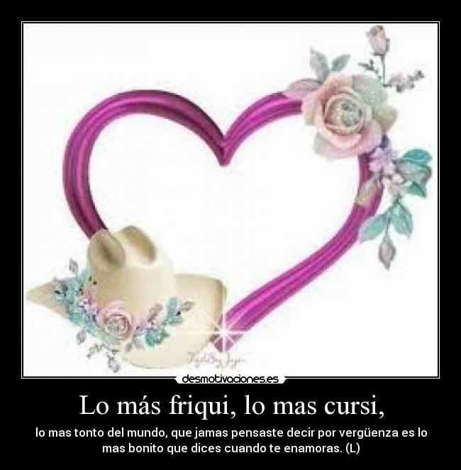Lo más friqui, lo mas cursi, - lo mas tonto del mundo, que jamas pensaste decir por vergüenza es lo
mas bonito que dices cuando te enamoras. (L)