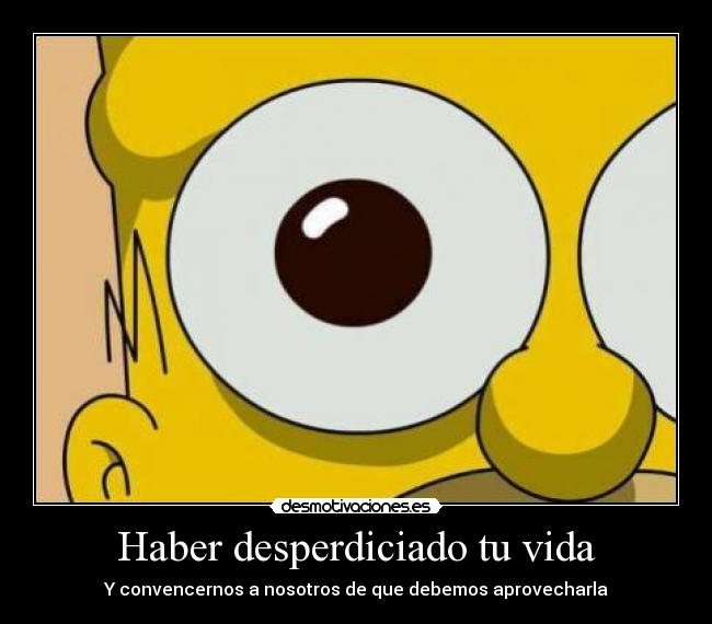 Haber desperdiciado tu vida - Y convencernos a nosotros de que debemos aprovecharla
