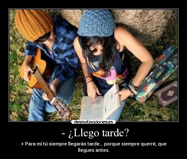 - ¿Llego tarde? - + Para mí tú siempre llegarás tarde... porque siempre querré, que llegues antes.