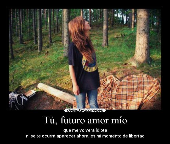 Tú, futuro amor mío - que me volverá idiota
ni se te ocurra aparecer ahora, es mi momento de libertad